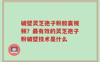 破壁灵芝孢子粉胶囊视频？最有效的灵芝孢子粉破壁技术是什么