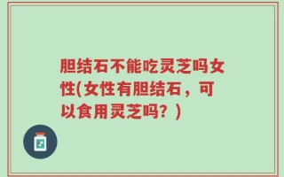 胆结石不能吃灵芝吗女性(女性有胆结石，可以食用灵芝吗？)