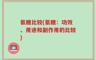 氨糖比较(氨糖：功效、用途和副作用的比较)