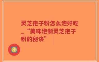 灵芝孢子粉怎么泡好吃_“美味泡制灵芝孢子粉的秘诀”