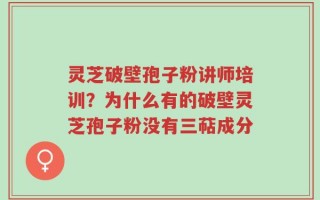 灵芝破壁孢子粉讲师培训？为什么有的破壁灵芝孢子粉没有三萜成分