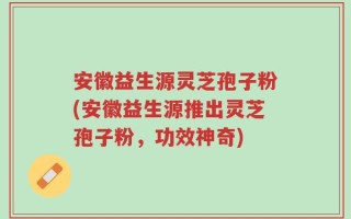 安徽益生源灵芝孢子粉(安徽益生源推出灵芝孢子粉，功效神奇)