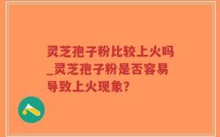 灵芝孢子粉比较上火吗_灵芝孢子粉是否容易导致上火现象？
