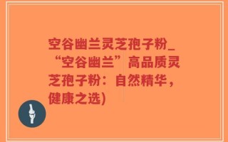 空谷幽兰灵芝孢子粉_“空谷幽兰”高品质灵芝孢子粉：自然精华，健康之选)