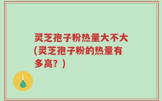 灵芝孢子粉热量大不大(灵芝孢子粉的热量有多高？)