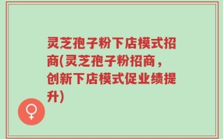 灵芝孢子粉下店模式招商(灵芝孢子粉招商，创新下店模式促业绩提升)