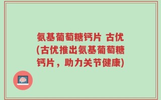 氨基葡萄糖钙片 古优(古优推出氨基葡萄糖钙片，助力关节健康)