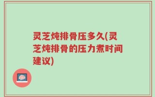 灵芝炖排骨压多久(灵芝炖排骨的压力煮时间建议)