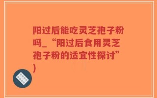阳过后能吃灵芝孢子粉吗_“阳过后食用灵芝孢子粉的适宜性探讨”)