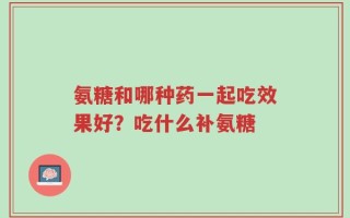 氨糖和哪种药一起吃效果好？吃什么补氨糖
