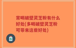 常喝破壁灵芝粉有什么好处(多喝破壁灵芝粉可带来这些好处)