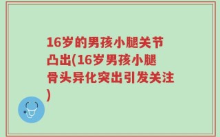 16岁的男孩小腿关节凸出(16岁男孩小腿骨头异化突出引发关注)