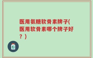 医用氨糖软骨素牌子(医用软骨素哪个牌子好？)