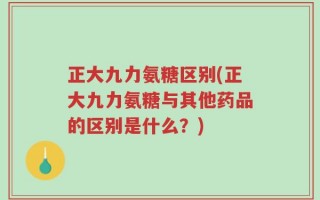 正大九力氨糖区别(正大九力氨糖与其他药品的区别是什么？)