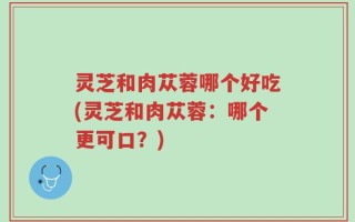 灵芝和肉苁蓉哪个好吃(灵芝和肉苁蓉：哪个更可口？)