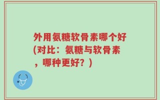 外用氨糖软骨素哪个好(对比：氨糖与软骨素，哪种更好？)