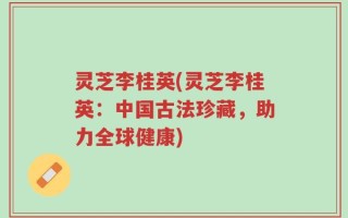 灵芝李桂英(灵芝李桂英：中国古法珍藏，助力全球健康)