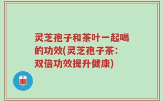 灵芝孢子和茶叶一起喝的功效(灵芝孢子茶：双倍功效提升健康)