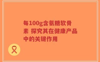 每100g含氨糖软骨素 探究其在健康产品中的关键作用