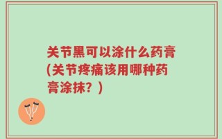 关节黑可以涂什么药膏(关节疼痛该用哪种药膏涂抹？)