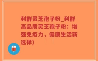 利群灵芝孢子粉_利群高品质灵芝孢子粉：增强免疫力，健康生活新选择)