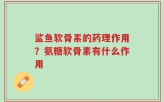 鲨鱼软骨素的药理作用？氨糖软骨素有什么作用