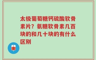 太极葡萄糖钙硫酸软骨素片？氨糖软骨素几百块的和几十块的有什么区别