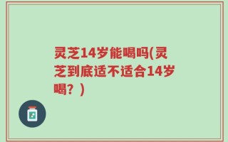 灵芝14岁能喝吗(灵芝到底适不适合14岁喝？)