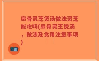 扇骨灵芝煲汤做法灵芝能吃吗(扇骨灵芝煲汤，做法及食用注意事项)