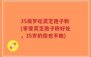 35周岁吃灵芝孢子粉(享受灵芝孢子粉好处，35岁的你也不晚)