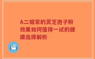 A二姐家的灵芝孢子粉效果如何值得一试的健康选择解析