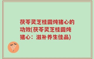 茯苓灵芝桂圆炖猪心的功效(茯苓灵芝桂圆炖猪心：滋补养生佳品)