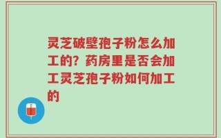 灵芝破壁孢子粉怎么加工的？药房里是否会加工灵芝孢子粉如何加工的