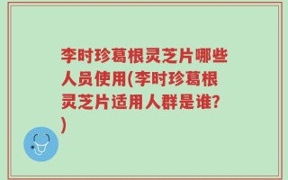 李时珍葛根灵芝片哪些人员使用(李时珍葛根灵芝片适用人群是谁？)