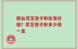 邢台灵芝孢子粉批发价格？灵芝孢子粉多少钱一盒