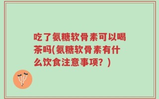 吃了氨糖软骨素可以喝茶吗(氨糖软骨素有什么饮食注意事项？)
