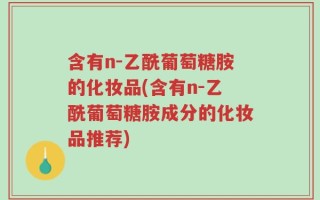 含有n-乙酰葡萄糖胺的化妆品(含有n-乙酰葡萄糖胺成分的化妆品推荐)