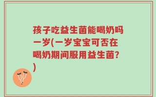 孩子吃益生菌能喝奶吗一岁(一岁宝宝可否在喝奶期间服用益生菌？)