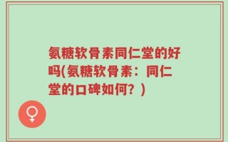 氨糖软骨素同仁堂的好吗(氨糖软骨素：同仁堂的口碑如何？)