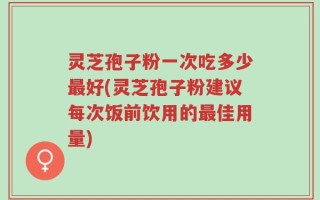 灵芝孢子粉一次吃多少最好(灵芝孢子粉建议每次饭前饮用的最佳用量)