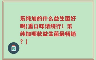 乐纯加的什么益生菌好喝(重口味请绕行！乐纯加哪款益生菌最畅销？)