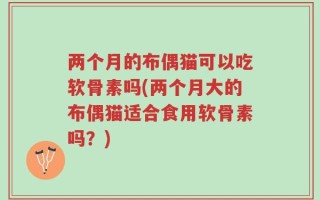 两个月的布偶猫可以吃软骨素吗(两个月大的布偶猫适合食用软骨素吗？)