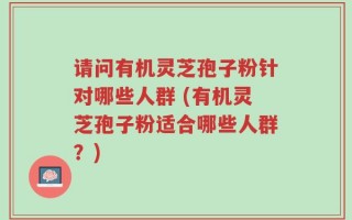 请问有机灵芝孢子粉针对哪些人群 (有机灵芝孢子粉适合哪些人群？)