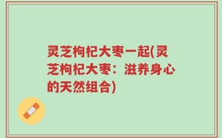 灵芝枸杞大枣一起(灵芝枸杞大枣：滋养身心的天然组合)