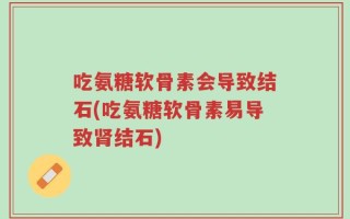吃氨糖软骨素会导致结石(吃氨糖软骨素易导致肾结石)