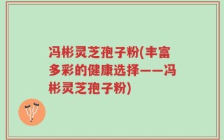 冯彬灵芝孢子粉(丰富多彩的健康选择——冯彬灵芝孢子粉)