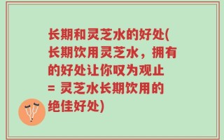 长期和灵芝水的好处(长期饮用灵芝水，拥有的好处让你叹为观止 = 灵芝水长期饮用的绝佳好处)