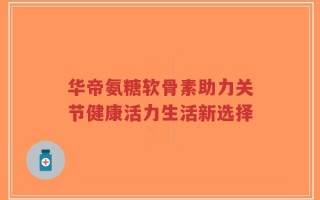 华帝氨糖软骨素助力关节健康活力生活新选择