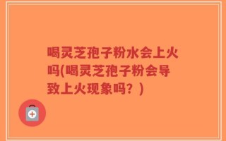 喝灵芝孢子粉水会上火吗(喝灵芝孢子粉会导致上火现象吗？)