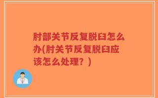 肘部关节反复脱臼怎么办(肘关节反复脱臼应该怎么处理？)